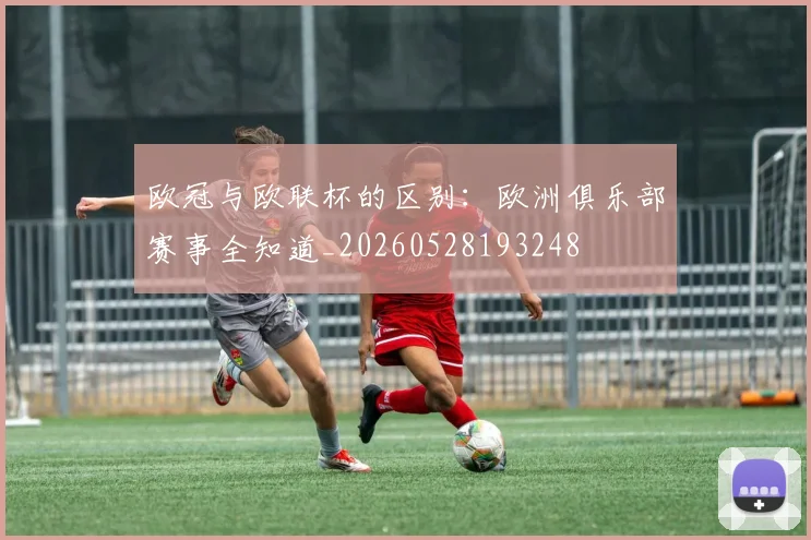 欧冠与欧联杯的区别：欧洲俱乐部赛事全知道_20260528193248