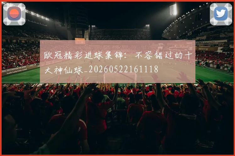 欧冠精彩进球集锦：不容错过的十大神仙球_20260522161118