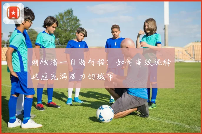 利物浦一日游行程:如何高效玩转这座充满活力的城市