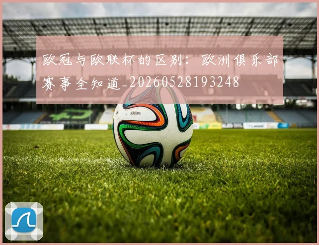 欧冠与欧联杯的区别：欧洲俱乐部赛事全知道_20260528193248